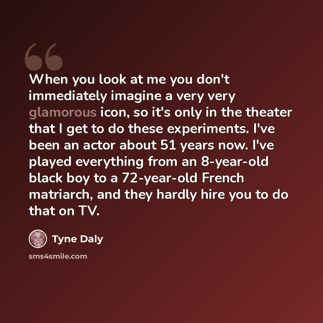 “When you look at me you don't immediately imagine a very very glamorous icon, so it's only in the theater that I get to do these experiments. I've been an actor about 51 years now. I've played everything from an 8-year-old black boy to a 72-year-old French matriarch, and they hardly hire you to do…” quote by Tyne Daly