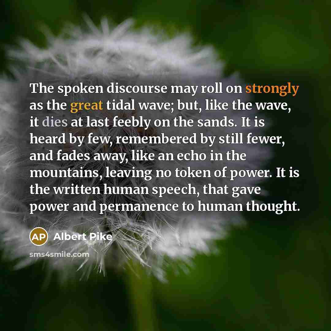 “The spoken discourse may roll on strongly as the great tidal wave; but, like the wave, it dies at last feebly on the sands. It is heard by few, remembered by still fewer, and fades away, like an echo in the mountains, leaving no token of power. It is the written human speech, that gave power and…” quote by Albert Pike