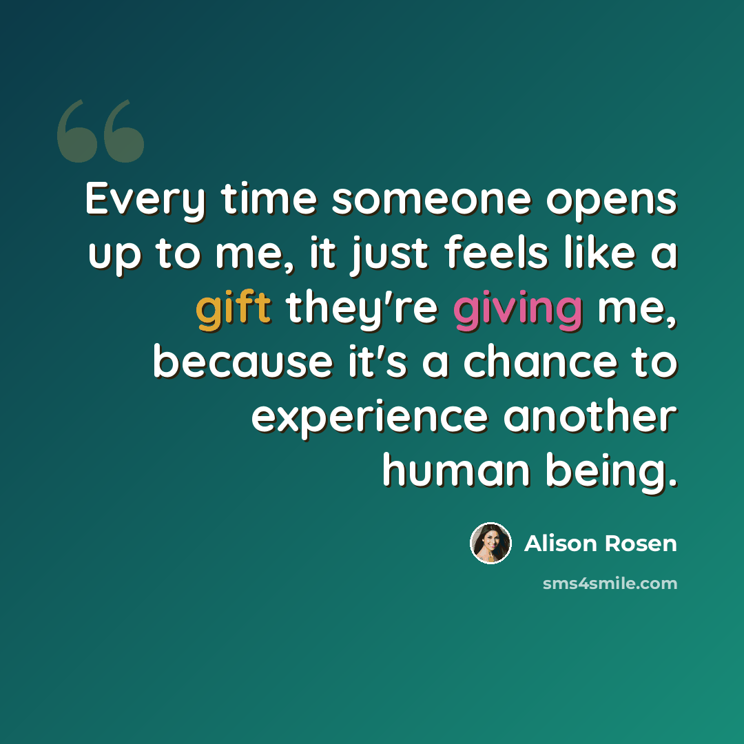 “Every time someone opens up to me, it just feels like a gift they're giving me, because it's a chance to experience another human being.” quote by Alison Rosen