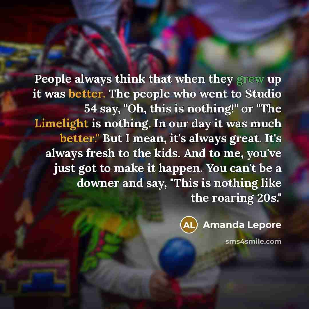 “People always think that when they grew up it was better. The people who went to Studio 54 say, "Oh, this is nothing!" or "The Limelight is nothing. In our day it was much better." But I mean, it's always great. It's always fresh to the kids. And to me, you've just got to make it happen. You can't…” quote by Amanda Lepore