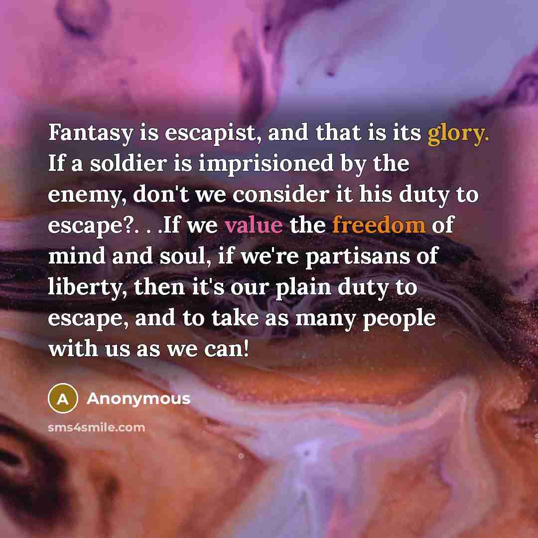 “Fantasy is escapist, and that is its glory. If a soldier is imprisioned by the enemy, don't we consider it his duty to escape?. . .If we value the freedom of mind and soul, if we're partisans of liberty, then it's our plain duty to escape, and to take as many people with us as we can!” quote by Anonymous