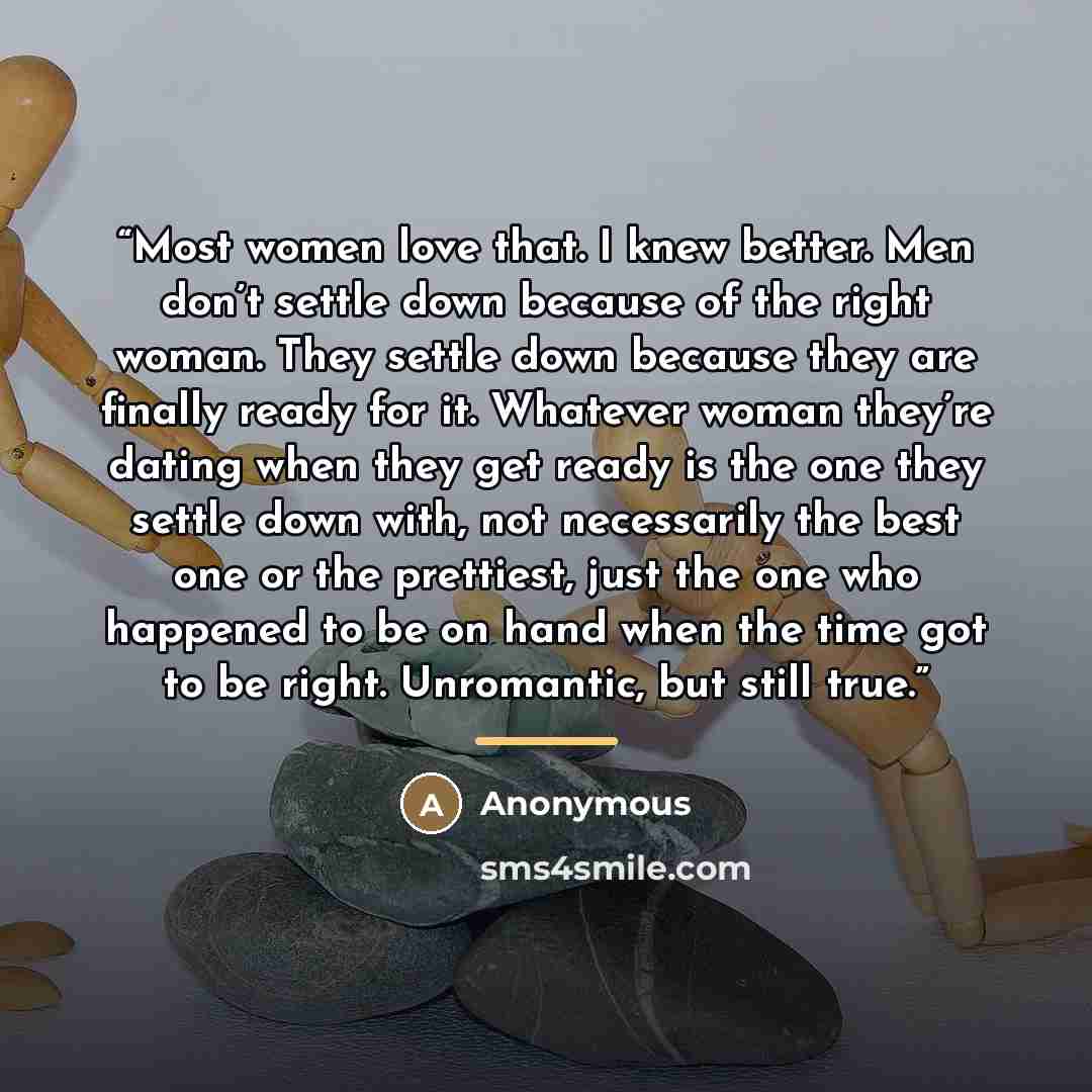 “Most women love that. I knew better. Men don’t settle down because of the right woman. They settle down because they are finally ready for it. Whatever woman they’re dating when they get ready is the one they settle down with, not necessarily the best one or the prettiest, just the one who…” quote by Anonymous