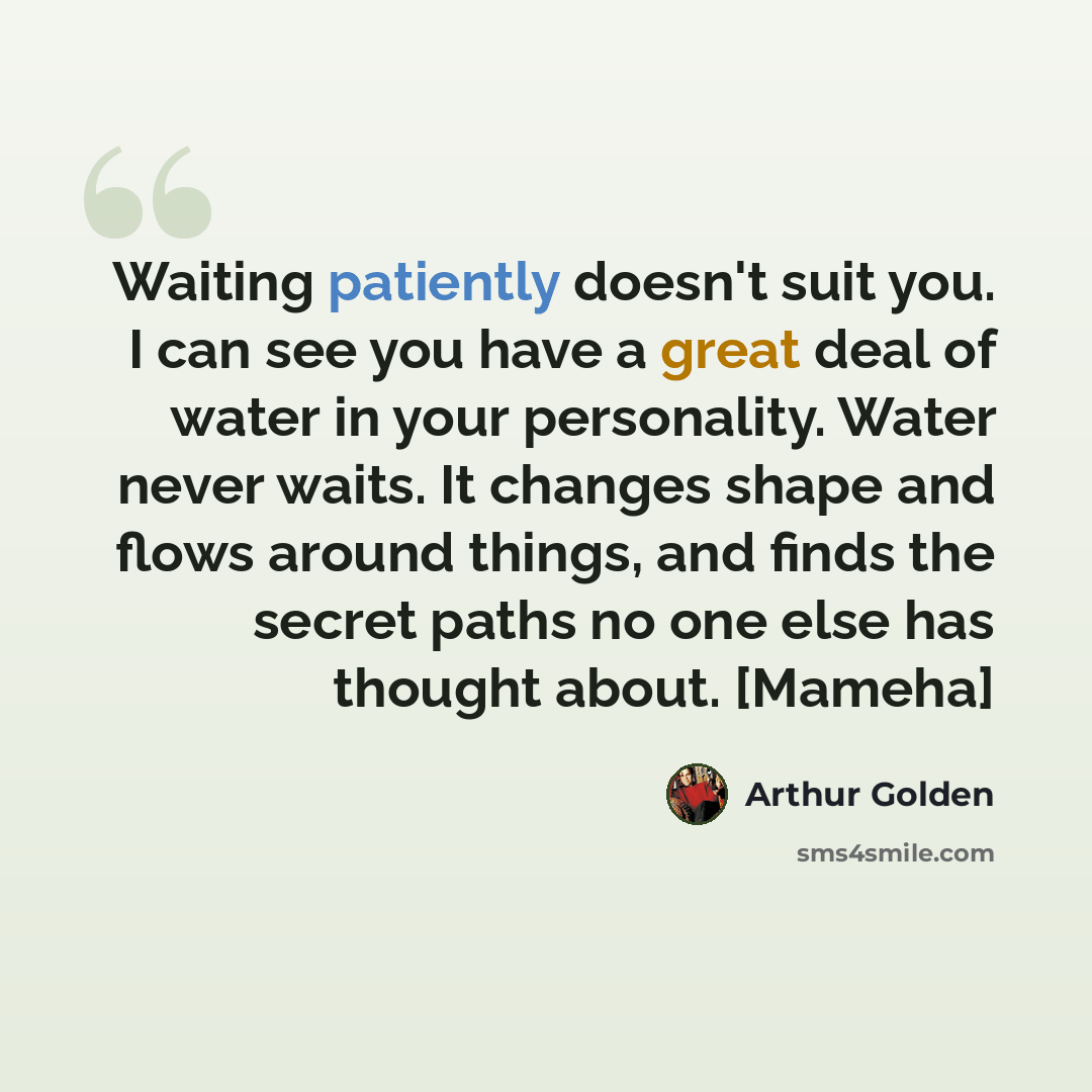 “Waiting patiently doesn't suit you. I can see you have a great deal of water in your personality. Water never waits. It changes shape and flows around things, and finds the secret paths no one else has thought about. [Mameha]” quote by Arthur Golden