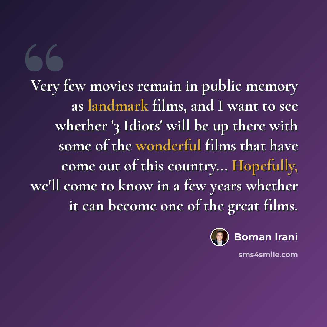 “Very few movies remain in public memory as landmark films, and I want to see whether '3 Idiots' will be up there with some of the wonderful films that have come out of this country... Hopefully, we'll come to know in a few years whether it can become one of the great films.” quote by Boman Irani