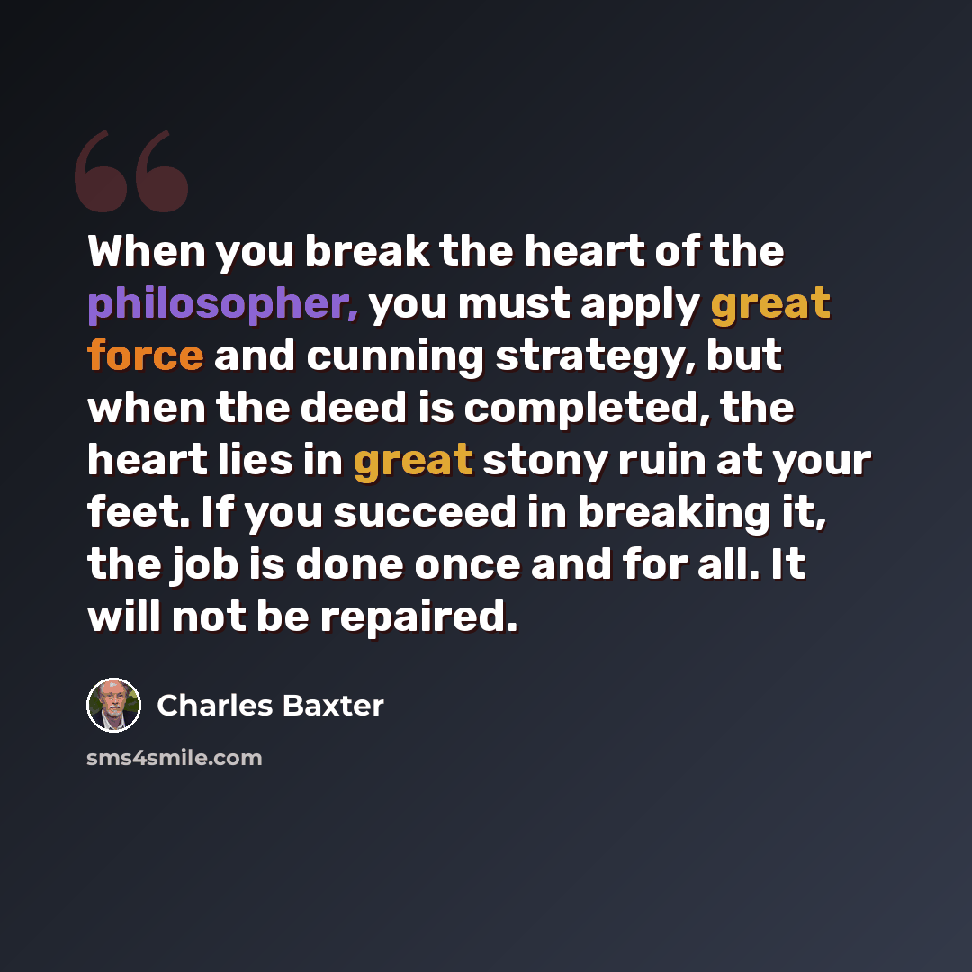 “When you break the heart of the philosopher, you must apply great force and cunning strategy, but when the deed is completed, the heart lies in great stony ruin at your feet. If you succeed in breaking it, the job is done once and for all. It will not be repaired.” quote by Charles Baxter