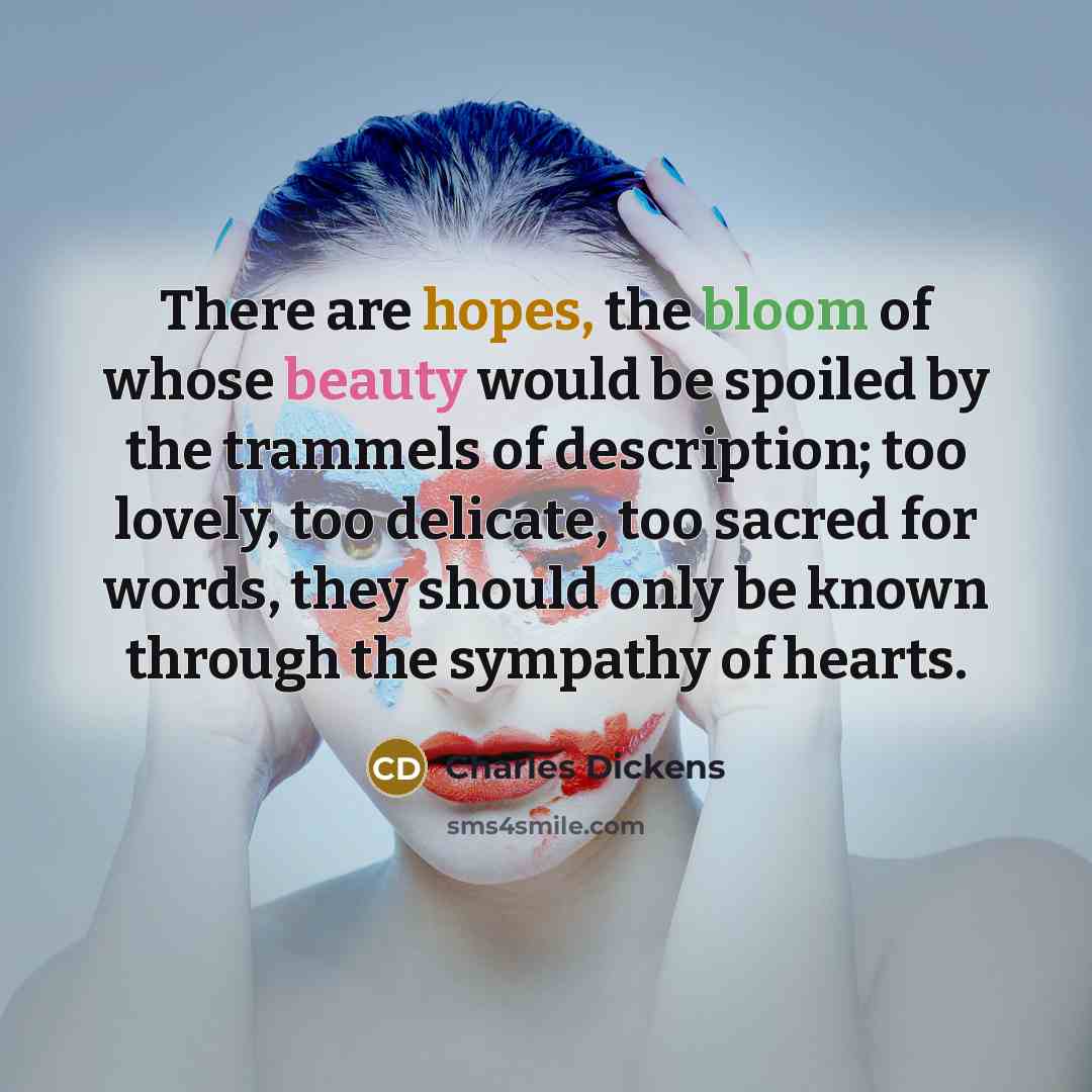 “There are hopes, the bloom of whose beauty would be spoiled by the trammels of description; too lovely, too delicate, too sacred for words, they should only be known through the sympathy of hearts.” quote by Charles Dickens