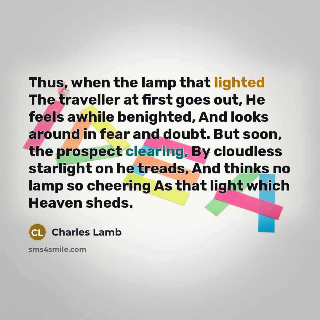 “Thus, when the lamp that lighted The traveller at first goes out, He feels awhile benighted, And looks around in fear and doubt. But soon, the prospect clearing, By cloudless starlight on he treads, And thinks no lamp so cheering As that light which Heaven sheds.” quote by Charles Lamb