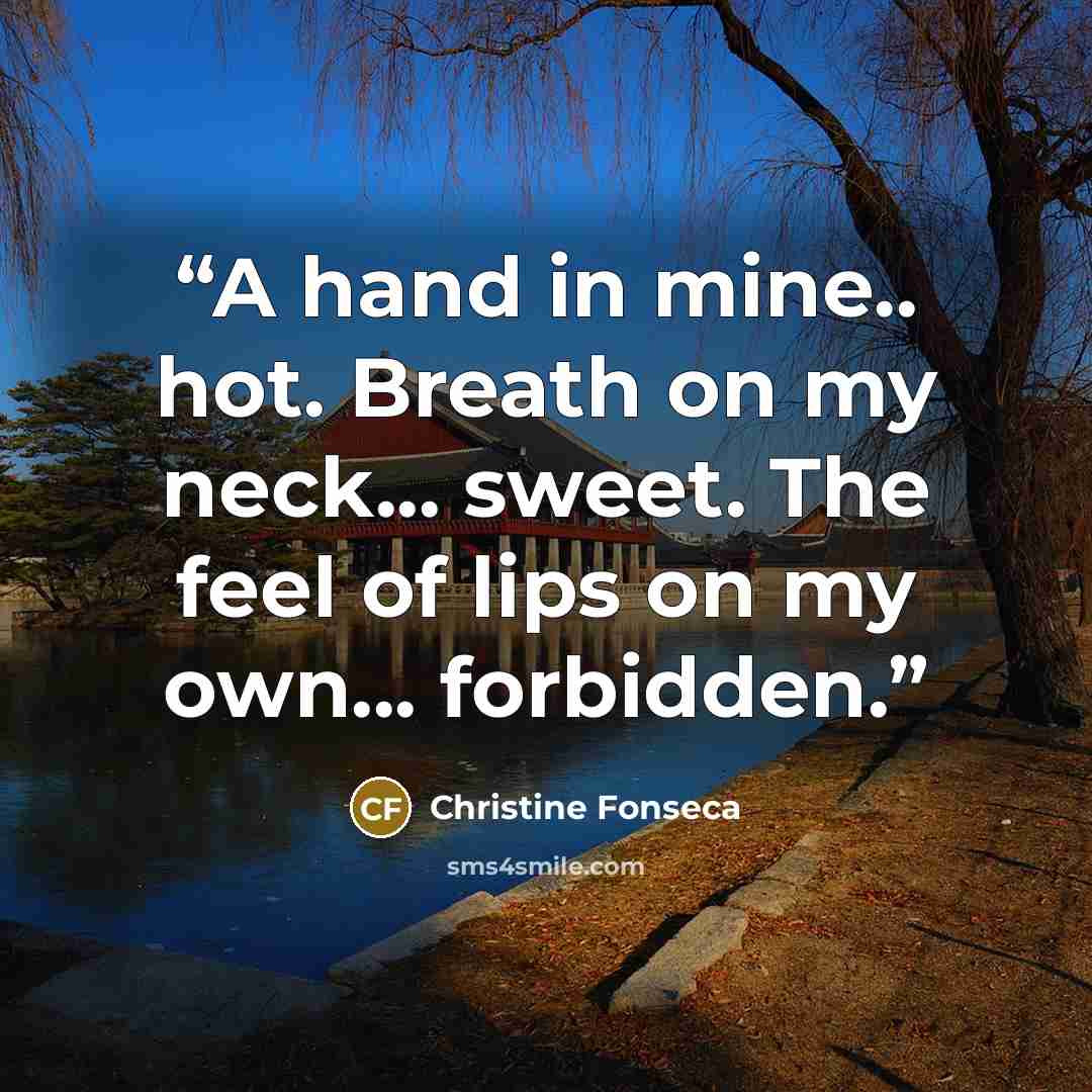 “A hand in mine.. hot. Breath on my neck... sweet. The feel of lips on my own... forbidden.” quote by Christine Fonseca