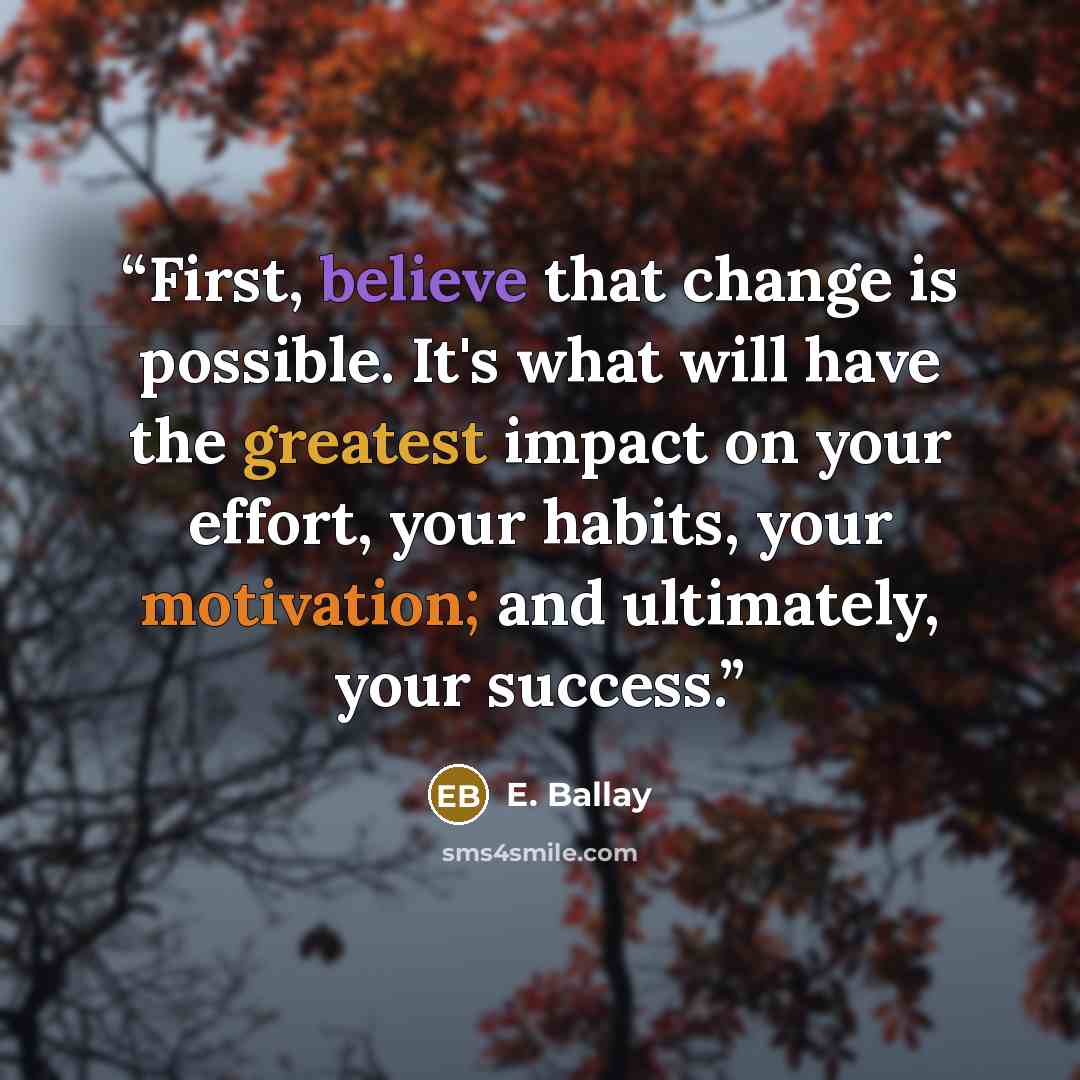 “First, believe that change is possible. It's what will have the greatest impact on your effort, your habits, your motivation; and ultimately, your success.” quote by E. Ballay