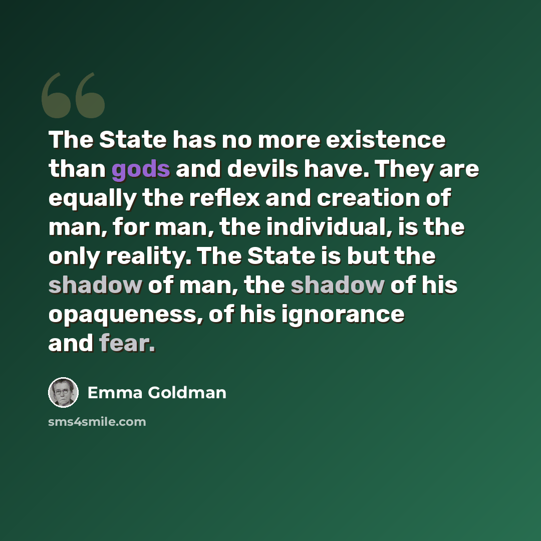 “The State has no more existence than gods and devils have. They are equally the reflex and creation of man, for man, the individual, is the only reality. The State is but the shadow of man, the shadow of his opaqueness, of his ignorance and fear.” quote by Emma Goldman