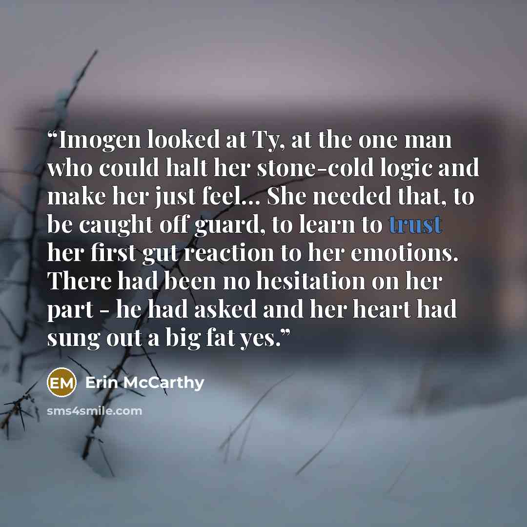 “Imogen looked at Ty, at the one man who could halt her stone-cold logic and make her just feel… She needed that, to be caught off guard, to learn to trust her first gut reaction to her emotions. There had been no hesitation on her part - he had asked and her heart had sung out a big fat yes.” quote by Erin McCarthy