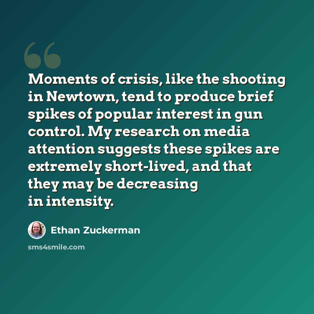 “Moments of crisis, like the shooting in Newtown, tend to produce brief spikes of popular interest in gun control. My research on media attention suggests these spikes are extremely short-lived, and that they may be decreasing in intensity.” quote by Ethan Zuckerman