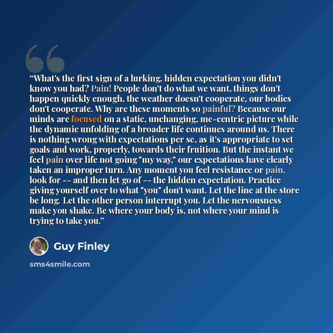 “What's the first sign of a lurking, hidden expectation you didn't know you had? Pain! People don't do what we want, things don't happen quickly enough, the weather doesn't cooperate, our bodies don't cooperate. Why are these moments so painful? Because our minds are focused on a static…” quote by Guy Finley