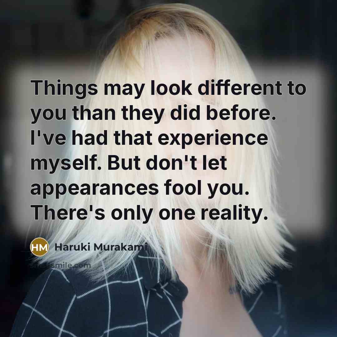 “Things may look different to you than they did before. I've had that experience myself. But don't let appearances fool you. There's only one reality.” quote by Haruki Murakami