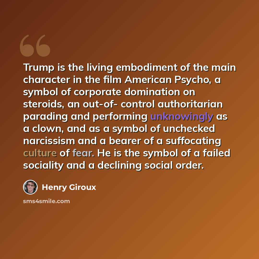 “Trump is the living embodiment of the main character in the film American Psycho, a symbol of corporate domination on steroids, an out-of- control authoritarian parading and performing unknowingly as a clown, and as a symbol of unchecked narcissism and a bearer of a suffocating culture of fear. He…” quote by Henry Giroux