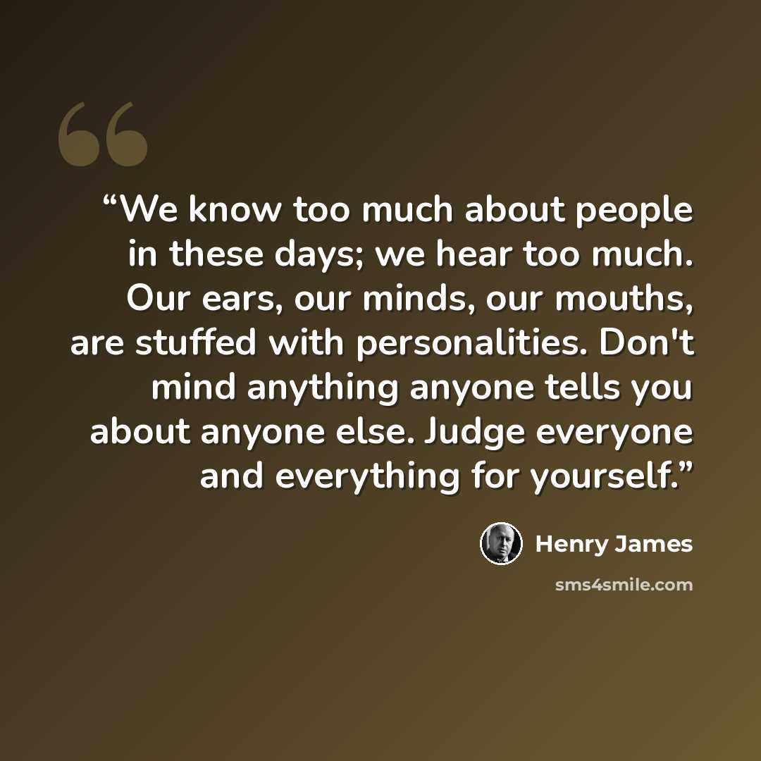 “We know too much about people in these days; we hear too much. Our ears, our minds, our mouths, are stuffed with personalities. Don't mind anything anyone tells you about anyone else. Judge everyone and everything for yourself.” quote by Henry James