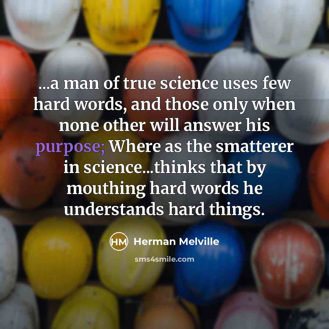“...a man of true science uses few hard words, and those only when none other will answer his purpose; Where as the smatterer in science...thinks that by mouthing hard words he understands hard things.” quote by Herman Melville