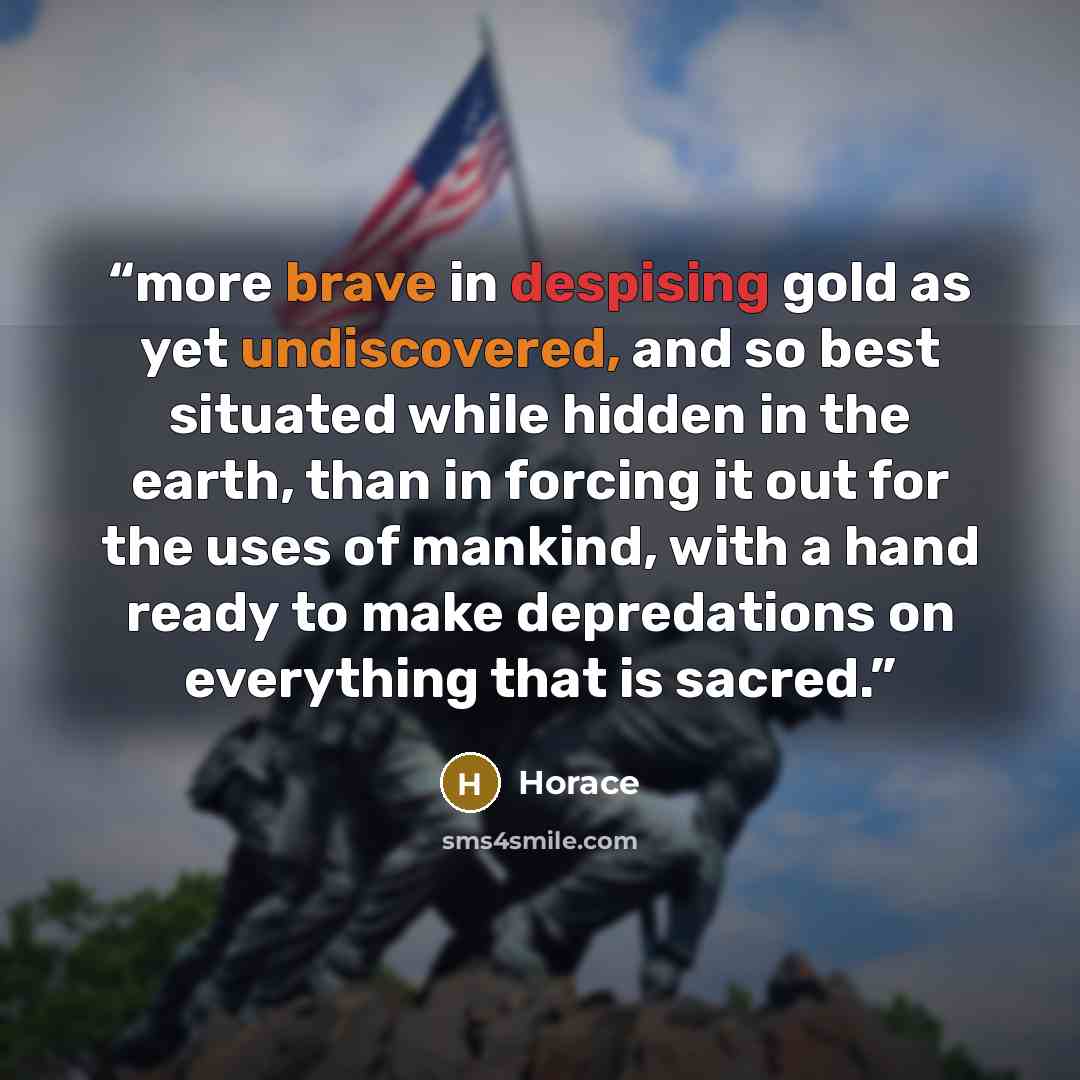 “more brave in despising gold as yet undiscovered, and so best situated while hidden in the earth, than in forcing it out for the uses of mankind, with a hand ready to make depredations on everything that is sacred.” quote by Horace