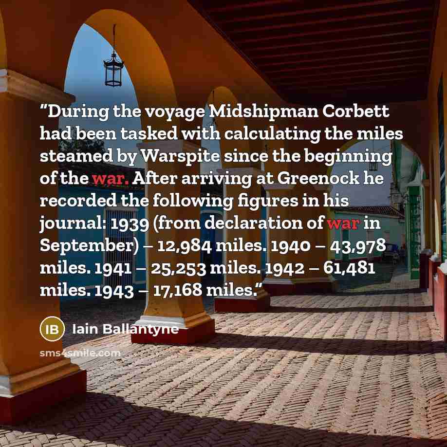 “During the voyage Midshipman Corbett had been tasked with calculating the miles steamed by Warspite since the beginning of the war. After arriving at Greenock he recorded the following figures in his journal: 1939 (from declaration of war in September) – 12,984 miles. 1940 – 43,978 miles. 1941 –…” quote by Iain Ballantyne