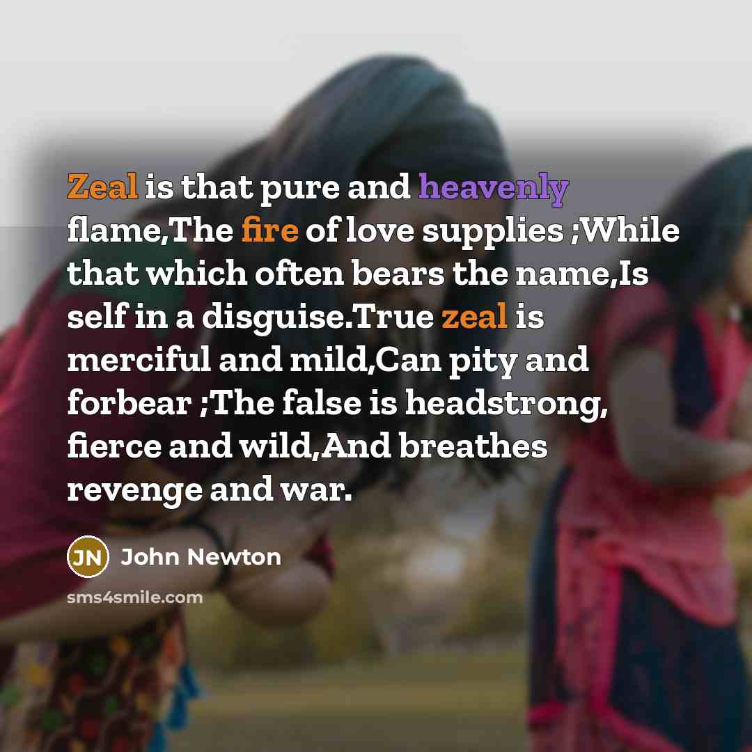 “Zeal is that pure and heavenly flame,The fire of love supplies ;While that which often bears the name,Is self in a disguise.True zeal is merciful and mild,Can pity and forbear ;The false is headstrong, fierce and wild,And breathes revenge and war.” quote by John Newton