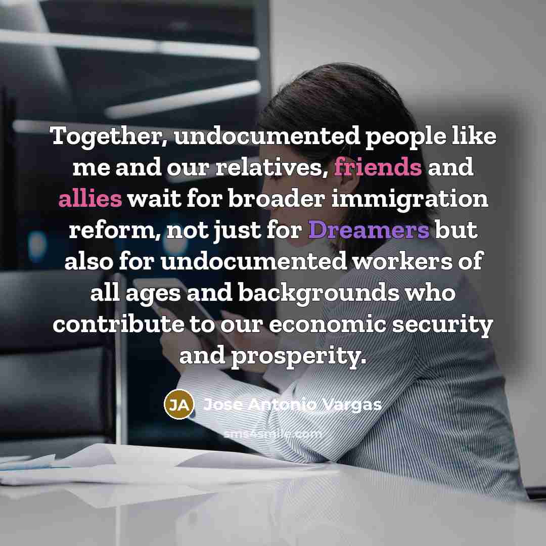 “Together, undocumented people like me and our relatives, friends and allies wait for broader immigration reform, not just for Dreamers but also for undocumented workers of all ages and backgrounds who contribute to our economic security and prosperity.” quote by Jose Antonio Vargas