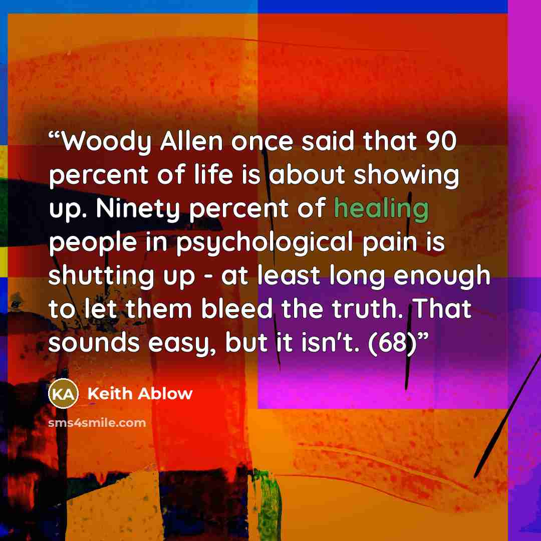 “Woody Allen once said that 90 percent of life is about showing up. Ninety percent of healing people in psychological pain is shutting up - at least long enough to let them bleed the truth. That sounds easy, but it isn't. (68)” quote by Keith Ablow