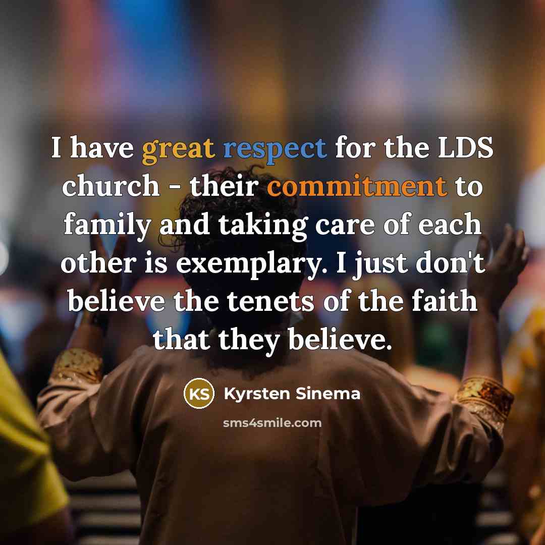 “I have great respect for the LDS church - their commitment to family and taking care of each other is exemplary. I just don't believe the tenets of the faith that they believe.” quote by Kyrsten Sinema