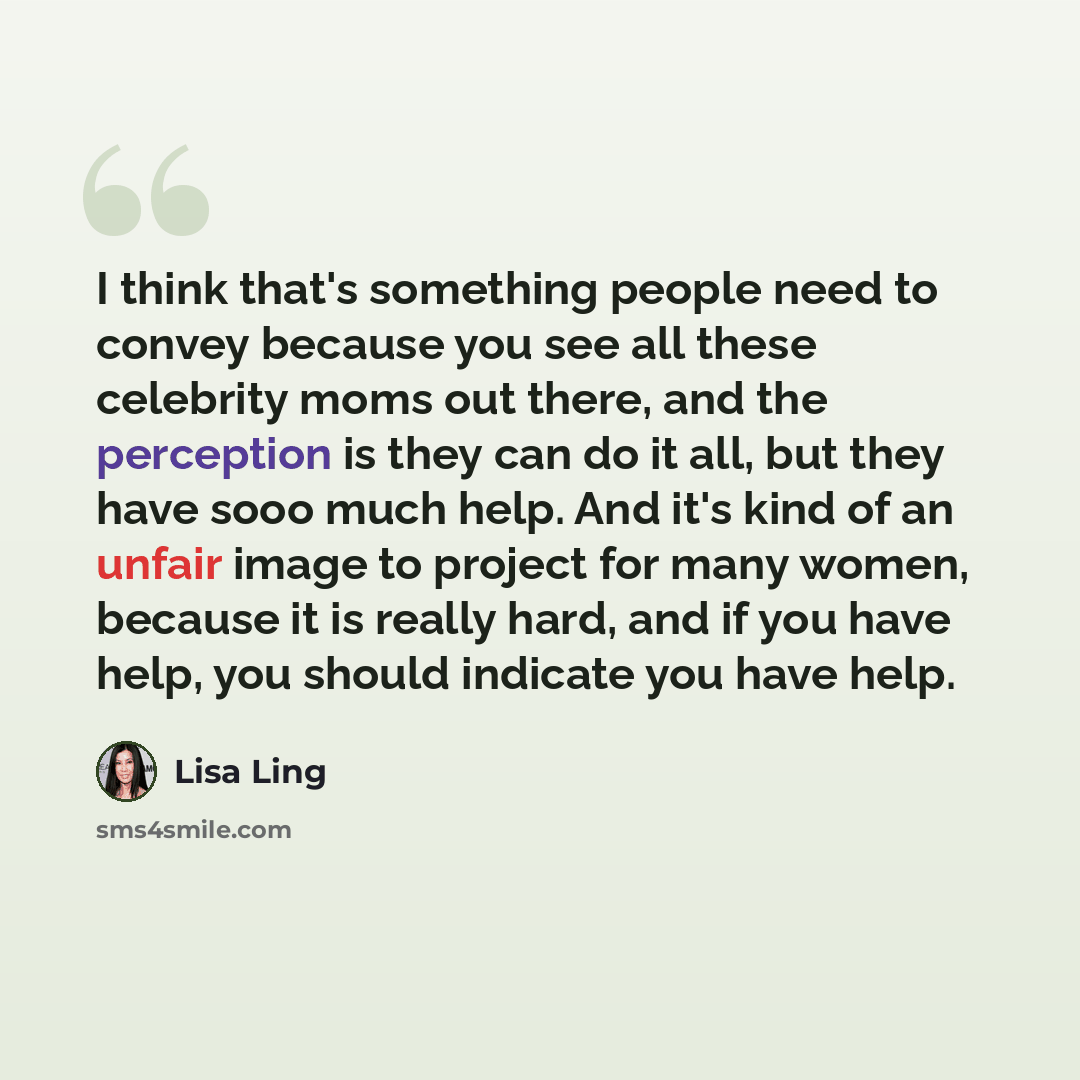 “I think that's something people need to convey because you see all these celebrity moms out there, and the perception is they can do it all, but they have sooo much help. And it's kind of an unfair image to project for many women, because it is really hard, and if you have help, you should…” quote by Lisa Ling