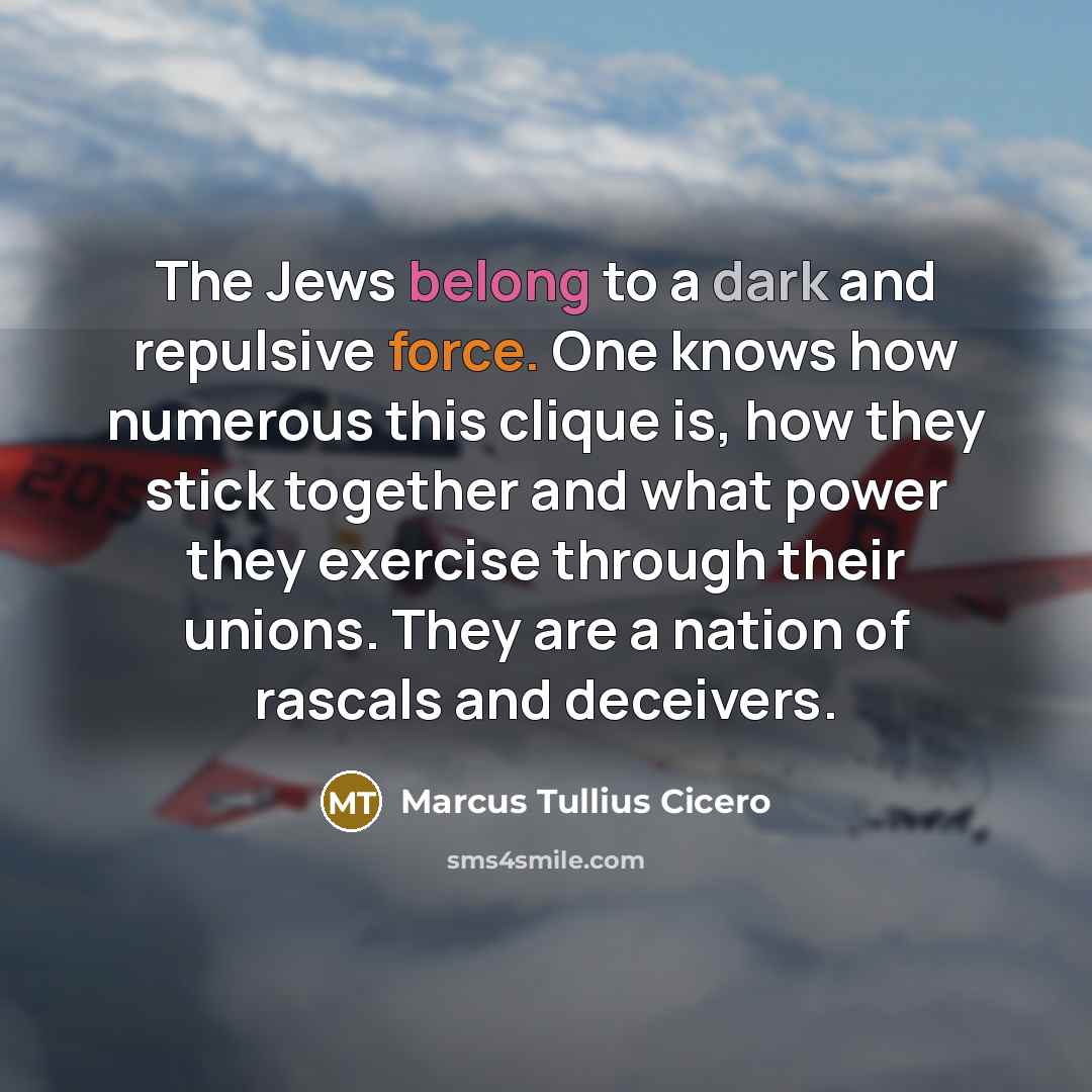 “The Jews belong to a dark and repulsive force. One knows how numerous this clique is, how they stick together and what power they exercise through their unions. They are a nation of rascals and deceivers.” quote by Marcus Tullius Cicero