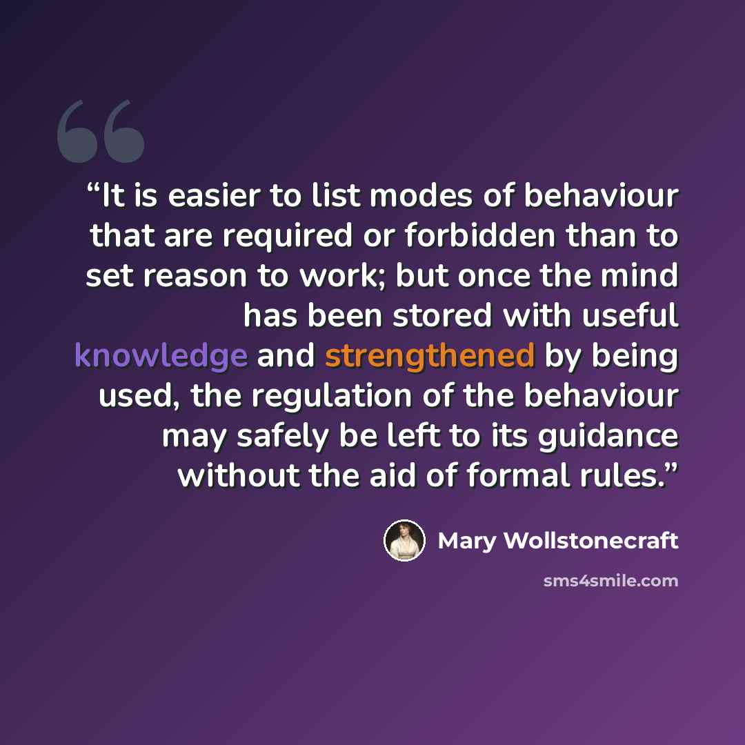 “It is easier to list modes of behaviour that are required or forbidden than to set reason to work; but once the mind has been stored with useful knowledge and strengthened by being used, the regulation of the behaviour may safely be left to its guidance without the aid of formal rules.” quote by Mary Wollstonecraft