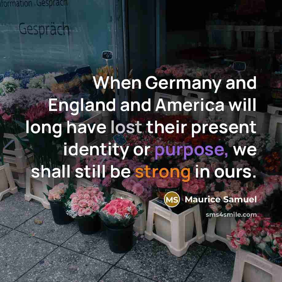 “When Germany and England and America will long have lost their present identity or purpose, we shall still be strong in ours.” quote by Maurice Samuel
