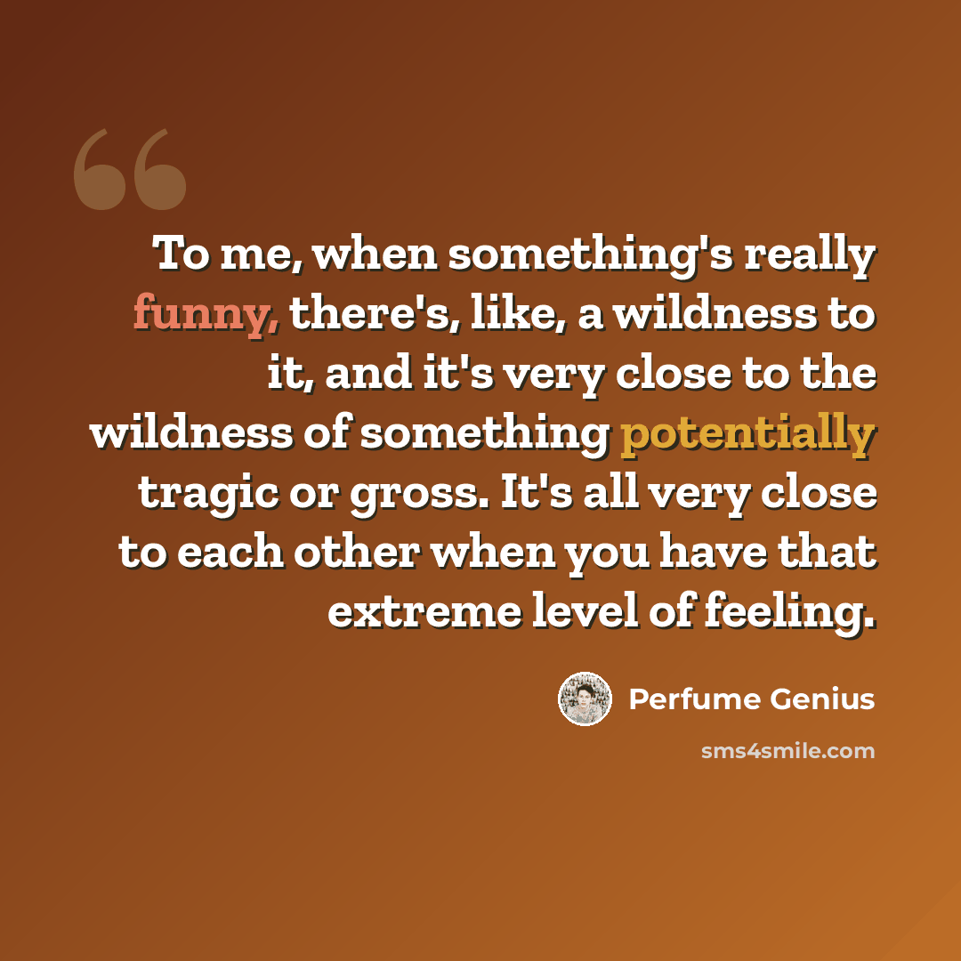 “To me, when something's really funny, there's, like, a wildness to it, and it's very close to the wildness of something potentially tragic or gross. It's all very close to each other when you have that extreme level of feeling.” quote by Perfume Genius
