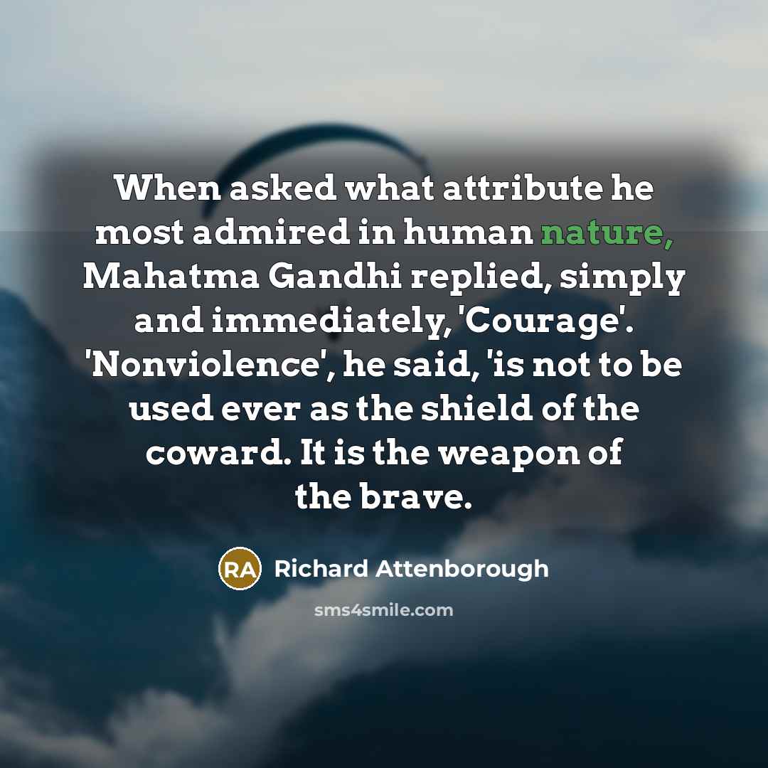 “When asked what attribute he most admired in human nature, Mahatma Gandhi replied, simply and immediately, 'Courage'. 'Nonviolence', he said, 'is not to be used ever as the shield of the coward. It is the weapon of the brave.” quote by Richard Attenborough
