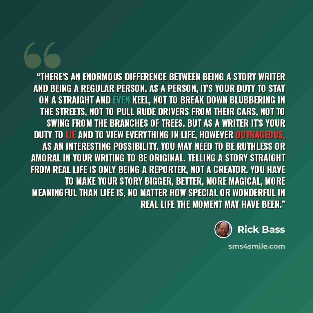 “There's an enormous difference between being a story writer and being a regular person. As a person, it's your duty to stay on a straight and even keel, not to break down blubbering in the streets, not to pull rude drivers from their cars, not to swing from the branches of trees. But as a writer…” quote by Rick Bass