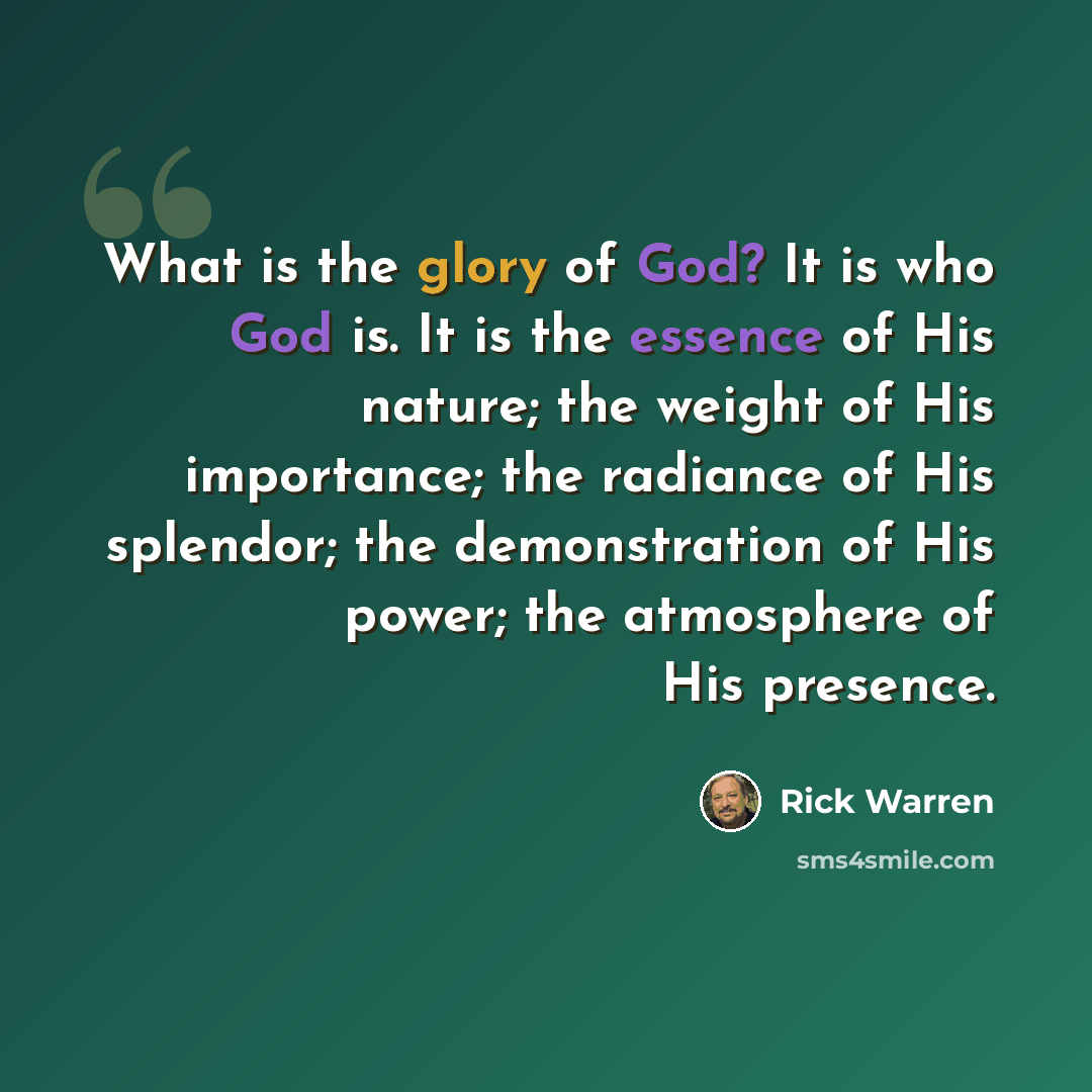 “What is the glory of God? It is who God is. It is the essence of His nature; the weight of His importance; the radiance of His splendor; the demonstration of His power; the atmosphere of His presence.” quote by Rick Warren