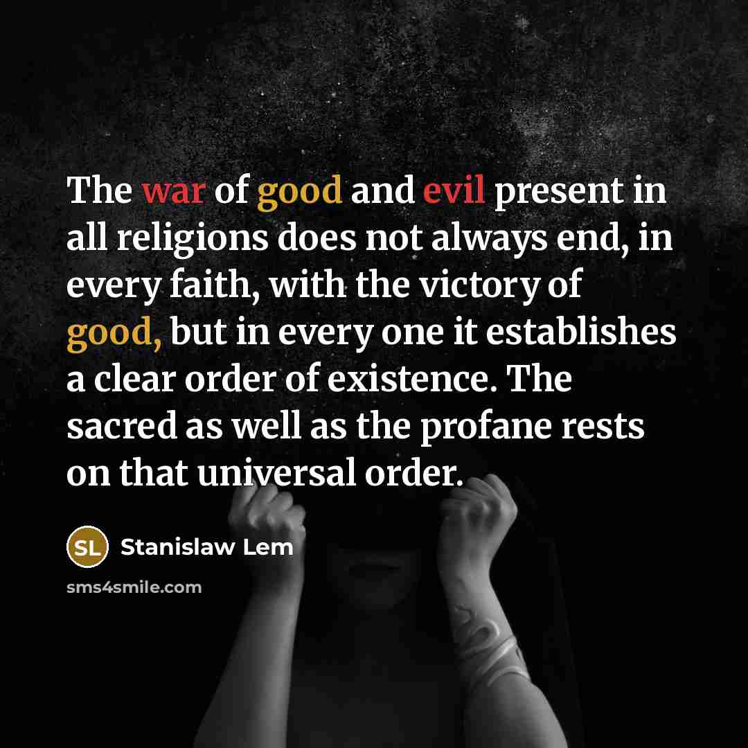 “The war of good and evil present in all religions does not always end, in every faith, with the victory of good, but in every one it establishes a clear order of existence. The sacred as well as the profane rests on that universal order.” quote by Stanislaw Lem