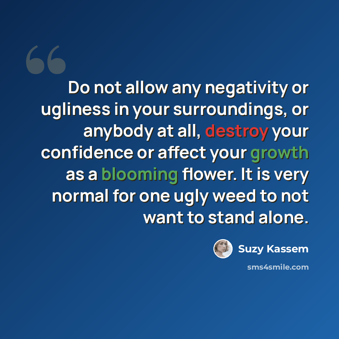 “Do not allow any negativity or ugliness in your surroundings, or anybody at all, destroy your confidence or affect your growth as a blooming flower. It is very normal for one ugly weed to not want to stand alone.” quote by Suzy Kassem