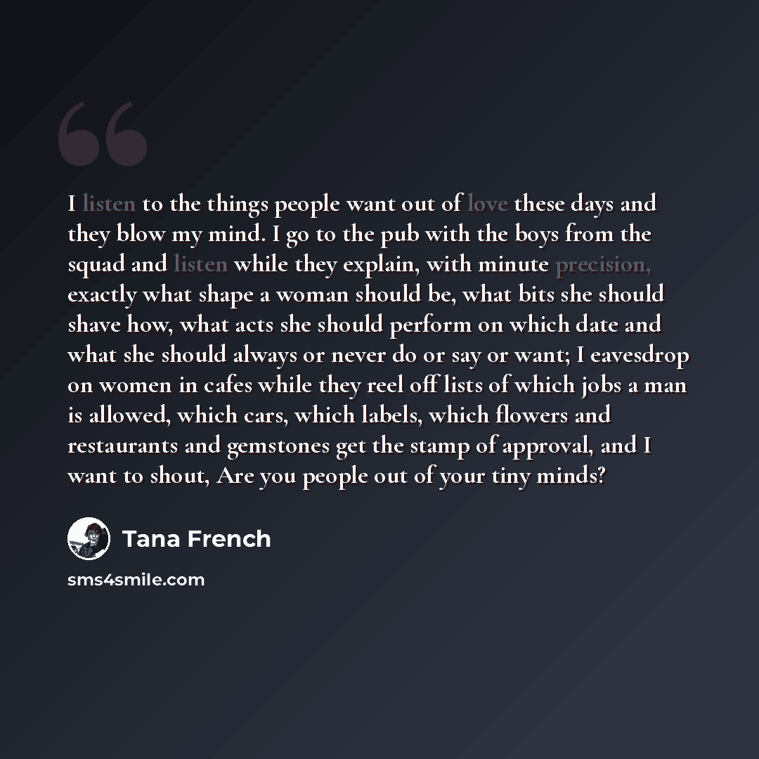 “I listen to the things people want out of love these days and they blow my mind. I go to the pub with the boys from the squad and listen while they explain, with minute precision, exactly what shape a woman should be, what bits she should shave how, what acts she should perform on which date and…” quote by Tana French