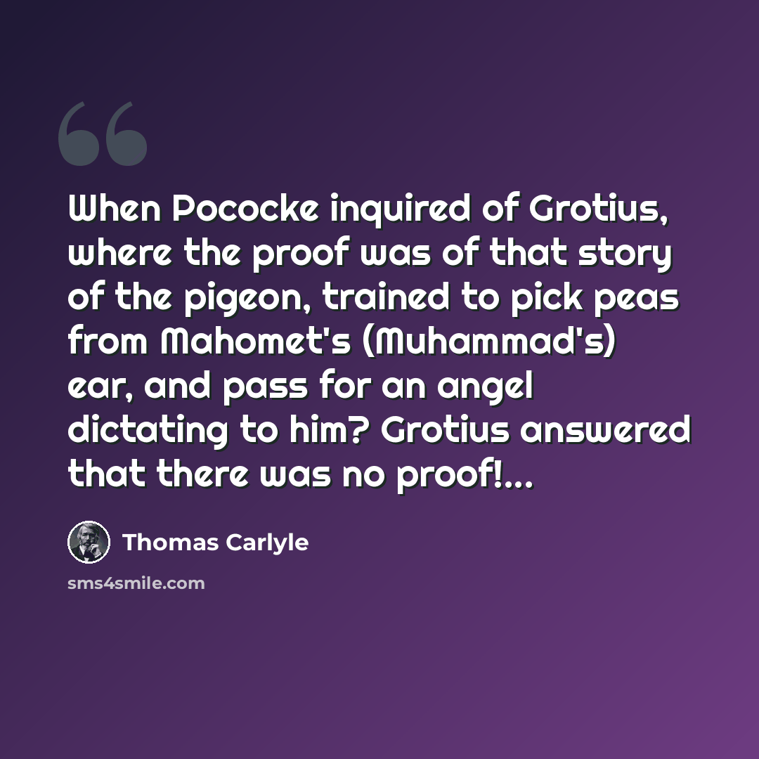 “When Pococke inquired of Grotius, where the proof was of that story of the pigeon, trained to pick peas from Mahomet's (Muhammad's) ear, and pass for an angel dictating to him? Grotius answered that there was no proof!...” quote by Thomas Carlyle