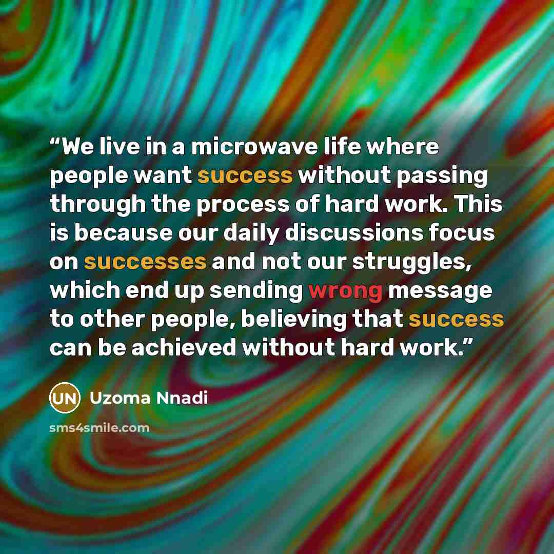 “We live in a microwave life where people want success without passing through the process of hard work. This is because our daily discussions focus on successes and not our struggles, which end up sending wrong message to other people, believing that success can be achieved without hard work.” quote by Uzoma Nnadi