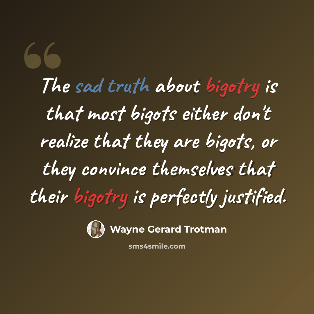“The sad truth about bigotry is that most bigots either don't realize that they are bigots, or they convince themselves that their bigotry is perfectly justified.” quote by Wayne Gerard Trotman