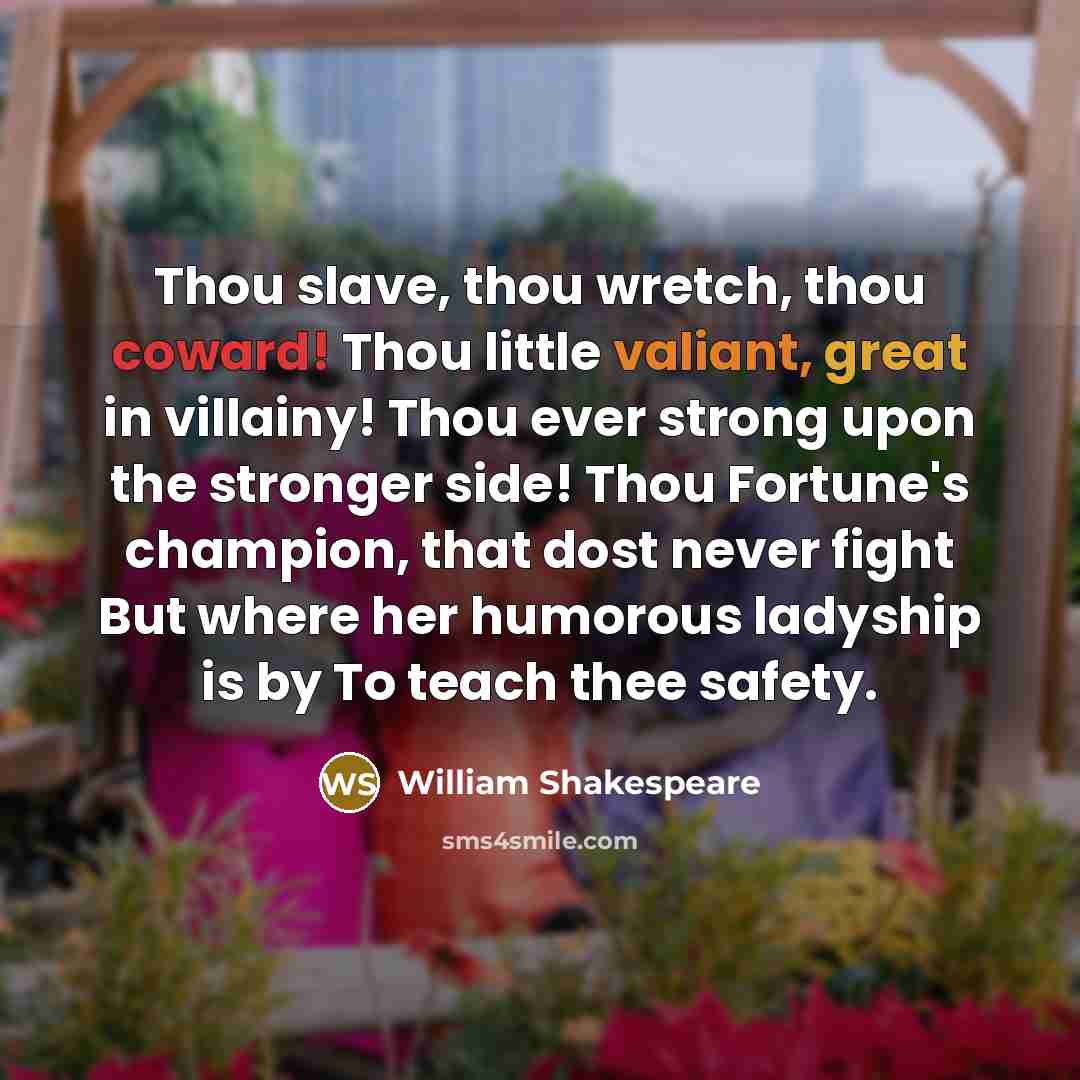 “Thou slave, thou wretch, thou coward! Thou little valiant, great in villainy! Thou ever strong upon the stronger side! Thou Fortune's champion, that dost never fight But where her humorous ladyship is by To teach thee safety.” quote by William Shakespeare