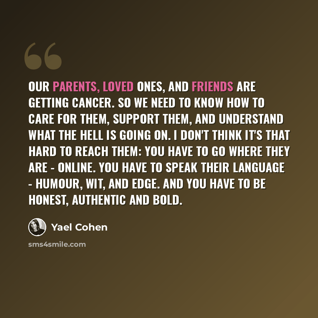 “Our parents, loved ones, and friends are getting cancer. So we need to know how to care for them, support them, and understand what the hell is going on. I don't think it's that hard to reach them: you have to go where they are - online. You have to speak their language - humour, wit, and edge…” quote by Yael Cohen