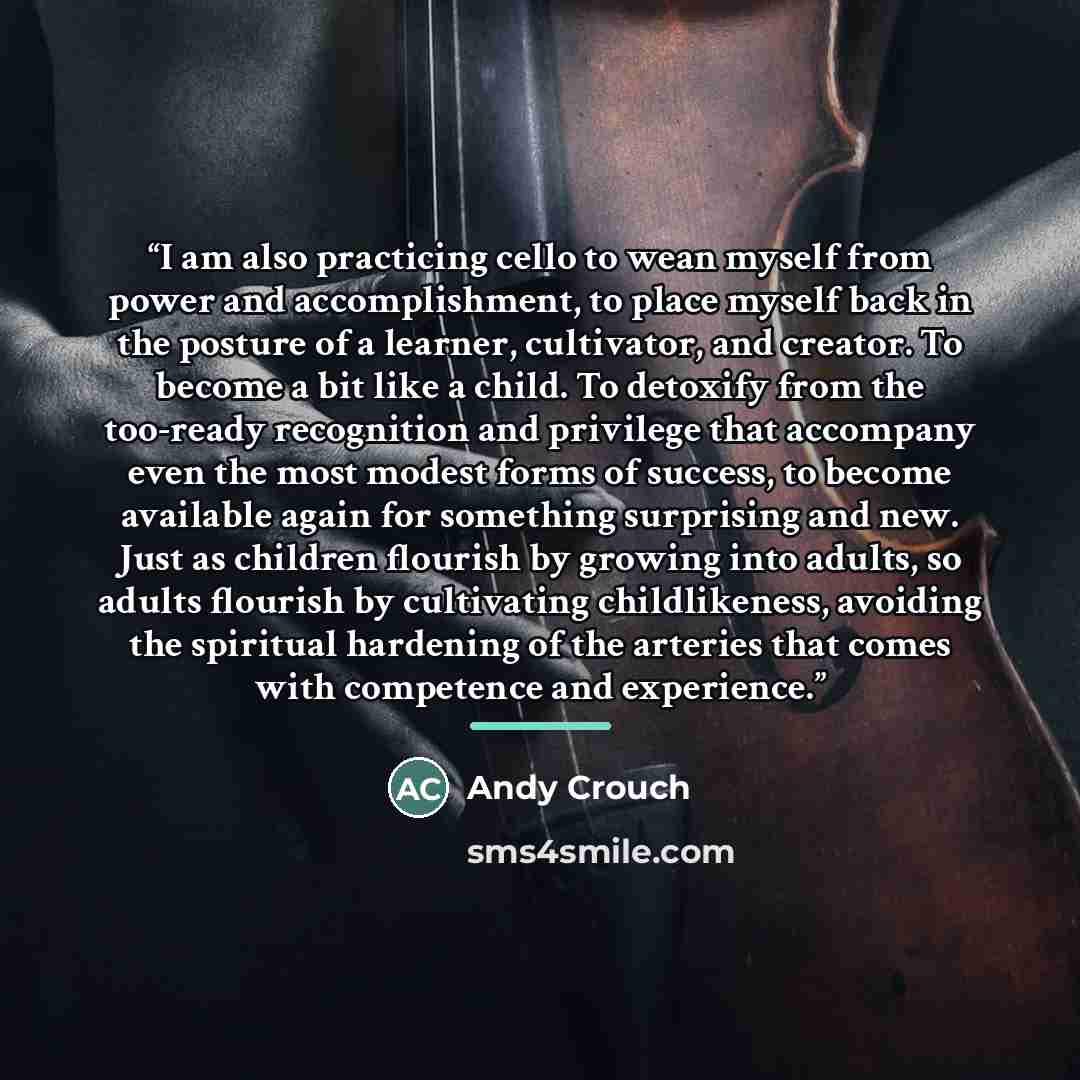 “I am also practicing cello to wean myself from power and accomplishment, to place myself back in the posture of a learner, cultivator, and creator. To become a bit like a child. To detoxify from the too-ready recognition and privilege that accompany even the most modest forms of success, to become…” quote by Andy Crouch