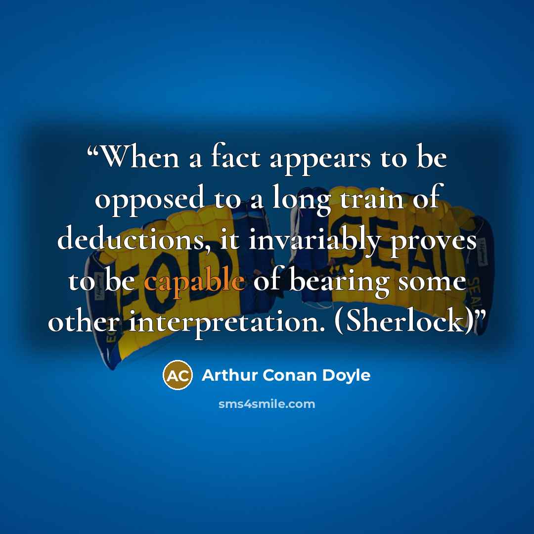 “When a fact appears to be opposed to a long train of deductions, it invariably proves to be capable of bearing some other interpretation. (Sherlock)” quote by Arthur Conan Doyle