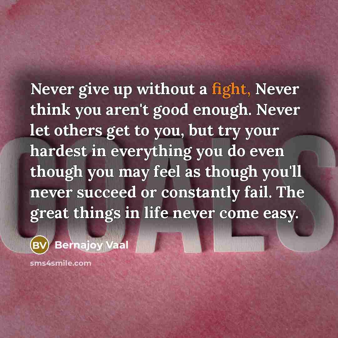 “Never give up without a fight, Never think you aren't good enough. Never let others get to you, but try your hardest in everything you do even though you may feel as though you'll never succeed or constantly fail. The great things in life never come easy.” quote by Bernajoy Vaal