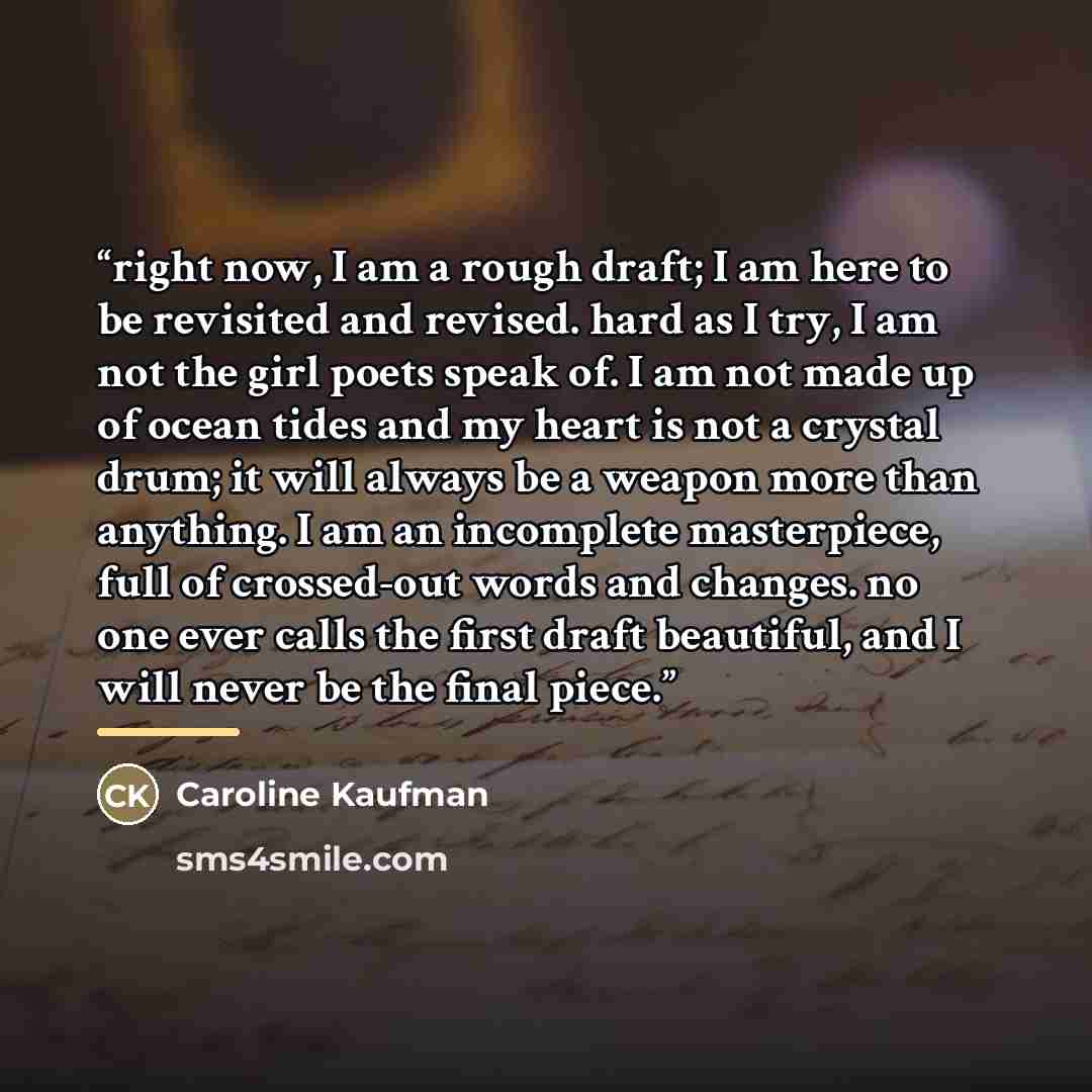 “right now, I am a rough draft; I am here to be revisited and revised. hard as I try, I am not the girl poets speak of. I am not made up of ocean tides and my heart is not a crystal drum; it will always be a weapon more than anything. I am an incomplete masterpiece, full of crossed-out words and…” quote by Caroline Kaufman