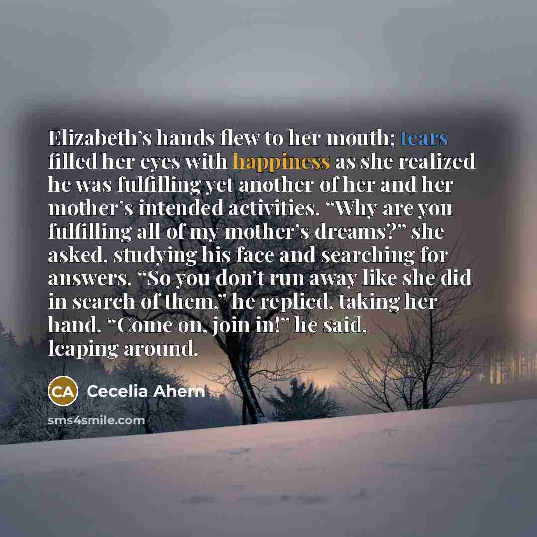 “Elizabeth’s hands flew to her mouth; tears filled her eyes with happiness as she realized he was fulfilling yet another of her and her mother’s intended activities. “Why are you fulfilling all of my mother’s dreams?” she asked, studying his face and searching for answers. “So you don’t run away…” quote by Cecelia Ahern