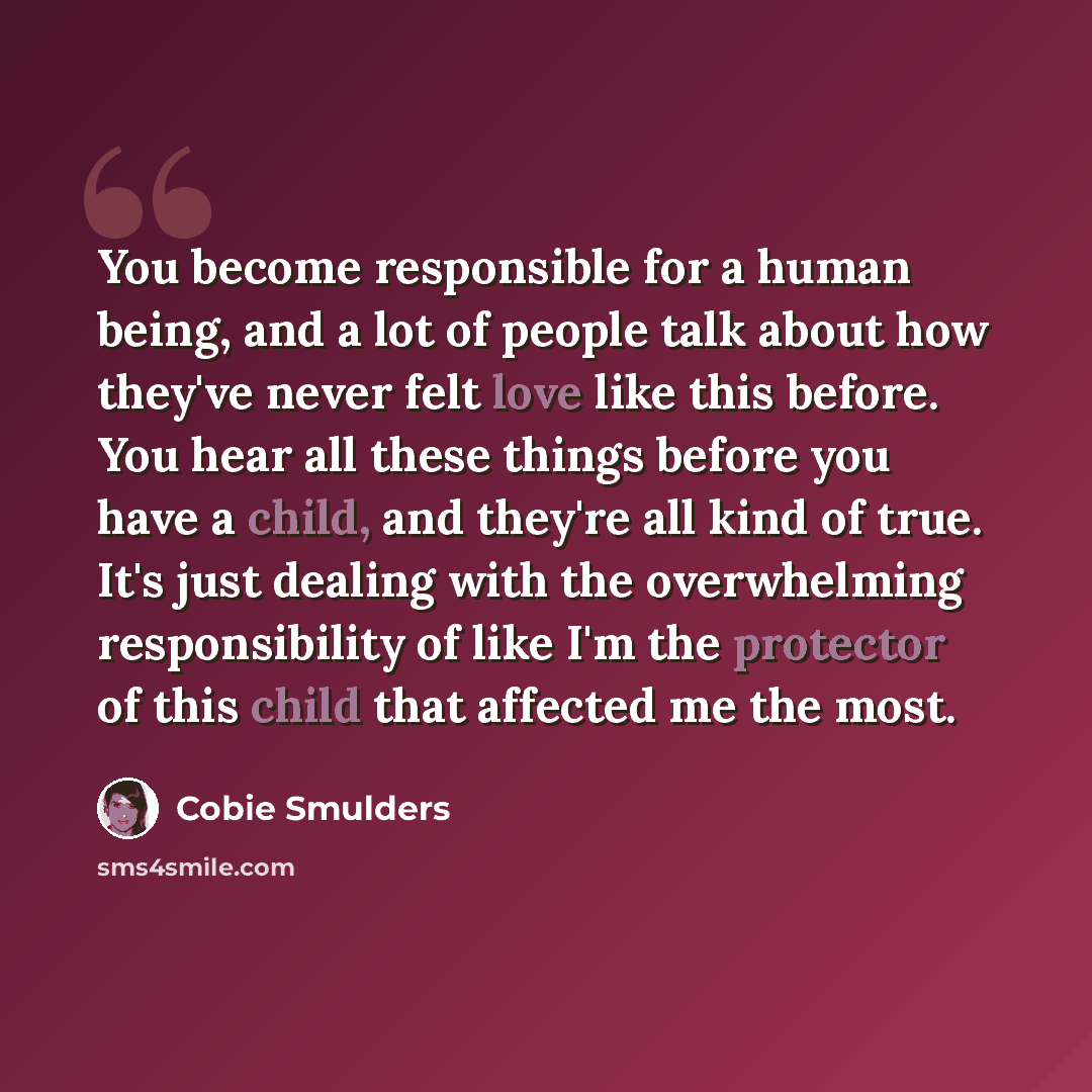 “You become responsible for a human being, and a lot of people talk about how they've never felt love like this before. You hear all these things before you have a child, and they're all kind of true. It's just dealing with the overwhelming responsibility of like I'm the protector of this child…” quote by Cobie Smulders