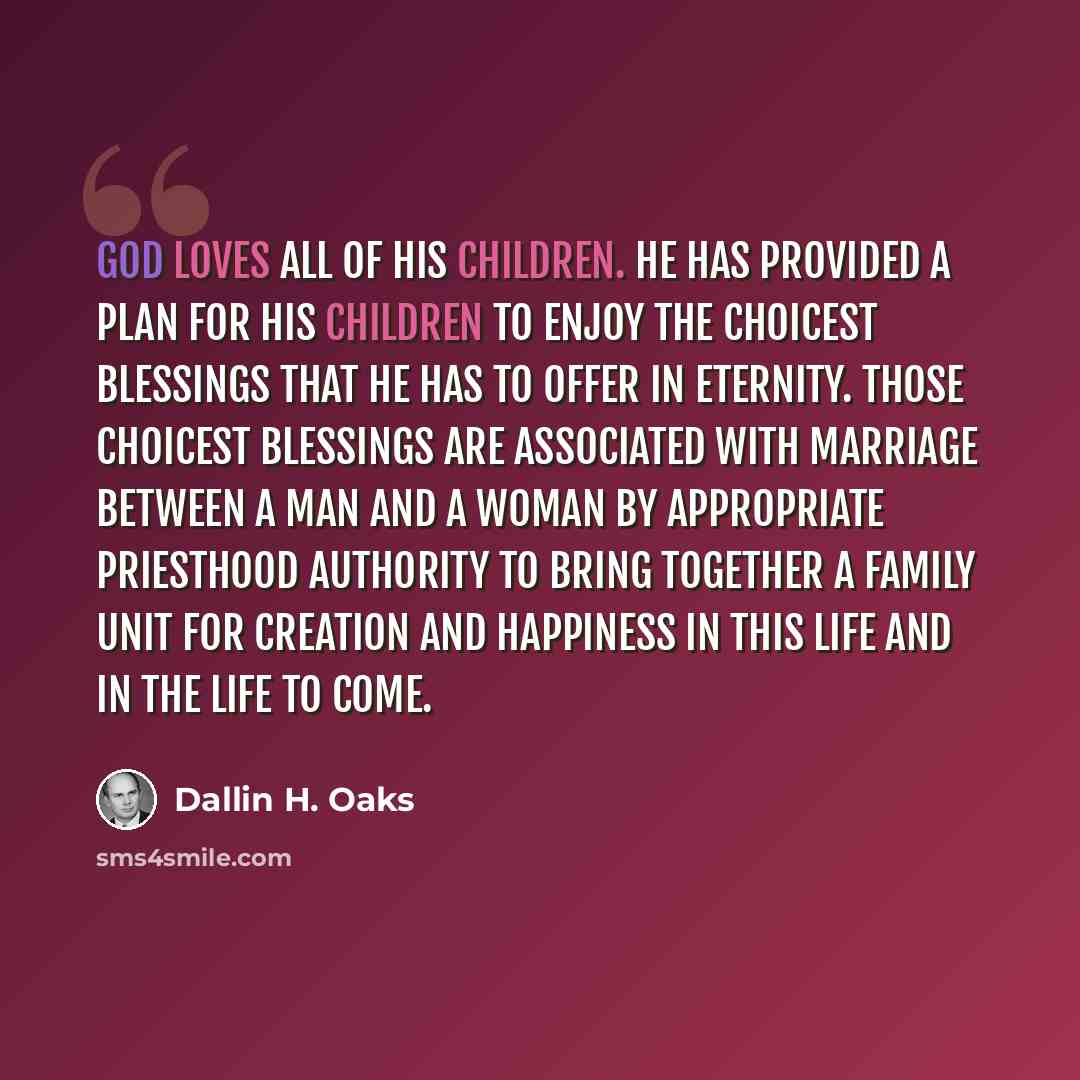 “God loves all of His children. He has provided a plan for His children to enjoy the choicest blessings that He has to offer in eternity. Those choicest blessings are associated with marriage between a man and a woman by appropriate priesthood authority to bring together a family unit for creation…” quote by Dallin H. Oaks